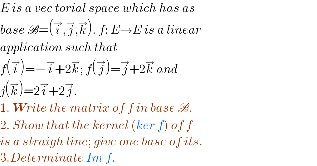 E is a vec torial space which has as  base B=(i^→ ,j^→ ,k^→ ). f: E→E is a linear  application such that  f(i^→ )=−i^→ +2k^→ ; f(j^→ )=j^→ +2k^→  and  j(k^→ )=2i^→ +2j^→ .  1. Write the matrix of f in base B.  2. Show that the kernel (ker f) of f  is a straigh line; give one base of its.  3.Determinate Im f.  
