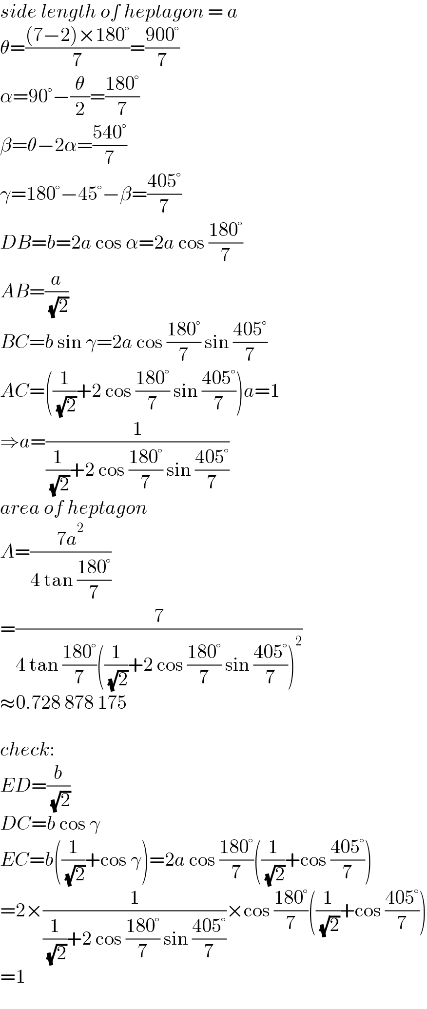 side length of heptagon = a  θ=(((7−2)×180°)/7)=((900°)/7)  α=90°−(θ/2)=((180°)/7)  β=θ−2α=((540°)/7)  γ=180°−45°−β=((405°)/7)  DB=b=2a cos α=2a cos ((180°)/7)  AB=(a/( (√2)))  BC=b sin γ=2a cos ((180°)/7) sin ((405°)/7)  AC=((1/( (√2)))+2 cos ((180°)/7) sin ((405°)/7))a=1  ⇒a=(1/((1/( (√2)))+2 cos ((180°)/7) sin ((405°)/7)))  area of heptagon  A=((7a^2 )/(4 tan ((180°)/7)))  =(7/(4 tan ((180°)/7)((1/( (√2)))+2 cos ((180°)/7) sin ((405°)/7))^2 ))  ≈0.728 878 175    check:  ED=(b/( (√2)))  DC=b cos γ  EC=b((1/( (√2)))+cos γ)=2a cos ((180°)/7)((1/( (√2)))+cos ((405°)/7))  =2×(1/((1/( (√2)))+2 cos ((180°)/7) sin ((405°)/7)))×cos ((180°)/7)((1/( (√2)))+cos ((405°)/7))  =1  