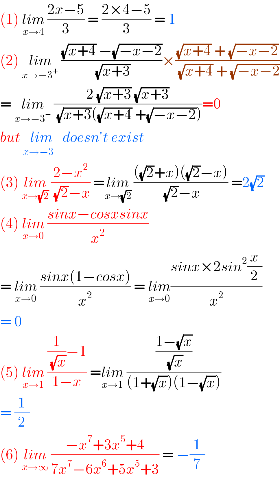 (1) lim_(x→4)  ((2x−5)/3) = ((2×4−5)/3) = 1  (2) lim_(x→−3^+ )  (((√(x+4)) −(√(−x−2)))/( (√(x+3))))×(((√(x+4)) + (√(−x−2)))/( (√(x+4)) + (√(−x−2))))  = lim_(x→−3^+ )  ((2 (√(x+3)) (√(x+3)))/( (√(x+3))((√(x+4)) +(√(−x−2)))))=0  but lim_(x→−3^− )  doesn′t exist  (3) lim_(x→(√2))  ((2−x^2 )/( (√2)−x)) =lim_(x→(√2))  ((((√2)+x)((√2)−x))/( (√2)−x)) =2(√2)  (4) lim_(x→0)  ((sinx−cosxsinx)/x^2 )  = lim_(x→0)  ((sinx(1−cosx))/x^2 ) = lim_(x→0) ((sinx×2sin^2 (x/2))/x^2 )  = 0  (5) lim_(x→1)  (((1/( (√x)))−1)/(1−x)) =lim_(x→1)  (((1−(√x))/( (√x)))/((1+(√x))(1−(√x))))  = (1/2)  (6) lim_(x→∞)  ((−x^7 +3x^5 +4)/(7x^7 −6x^6 +5x^5 +3)) = −(1/7)  