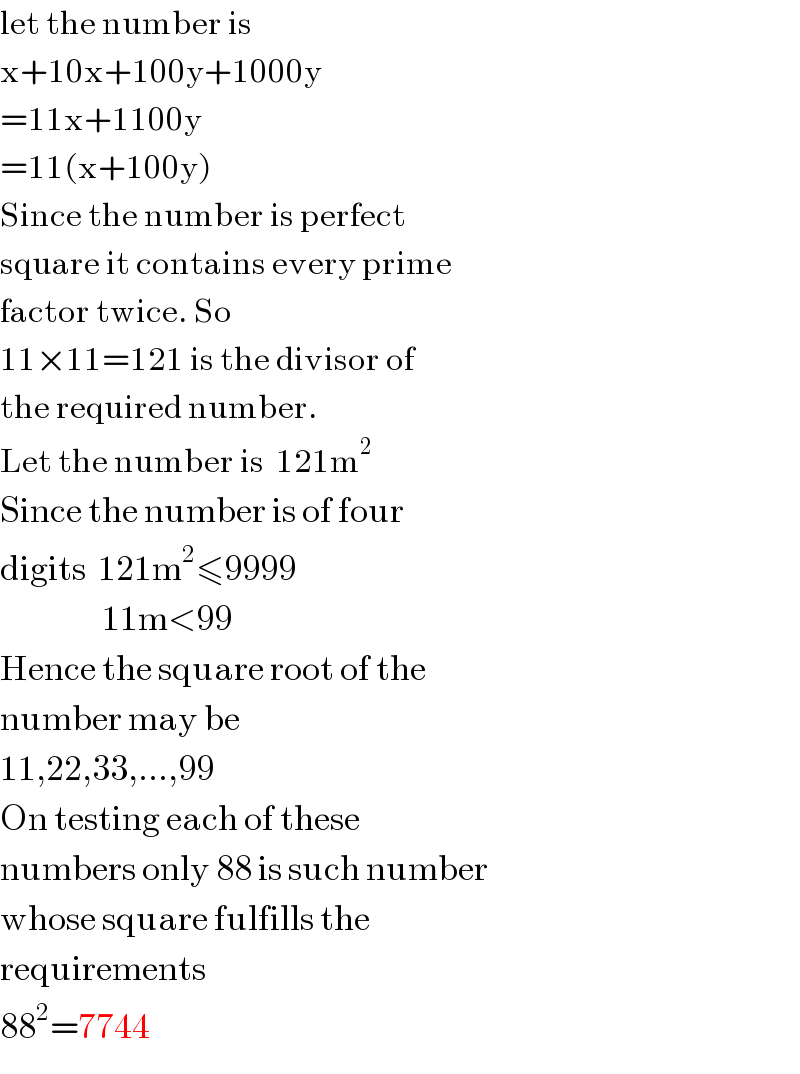 let the number is  x+10x+100y+1000y  =11x+1100y  =11(x+100y)  Since the number is perfect  square it contains every prime  factor twice. So  11×11=121 is the divisor of  the required number.  Let the number is  121m^2   Since the number is of four  digits  121m^2 ≤9999                   11m<99  Hence the square root of the  number may be  11,22,33,...,99  On testing each of these  numbers only 88 is such number  whose square fulfills the  requirements  88^2 =7744  
