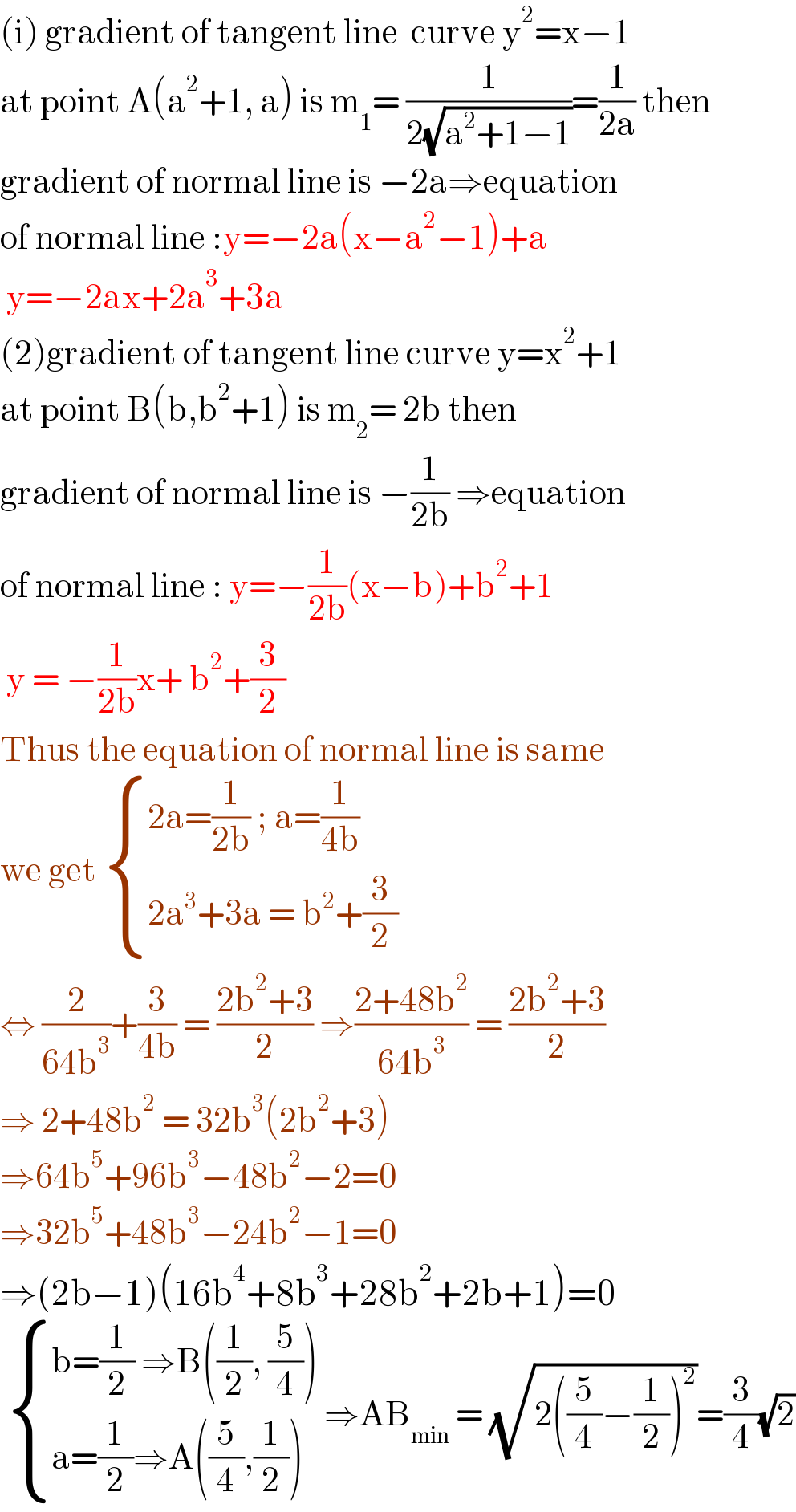 (i) gradient of tangent line  curve y^2 =x−1  at point A(a^2 +1, a) is m_1 = (1/(2(√(a^2 +1−1))))=(1/(2a)) then   gradient of normal line is −2a⇒equation  of normal line :y=−2a(x−a^2 −1)+a   y=−2ax+2a^3 +3a  (2)gradient of tangent line curve y=x^2 +1  at point B(b,b^2 +1) is m_2 = 2b then   gradient of normal line is −(1/(2b)) ⇒equation  of normal line : y=−(1/(2b))(x−b)+b^2 +1   y = −(1/(2b))x+ b^2 +(3/2)  Thus the equation of normal line is same  we get  { ((2a=(1/(2b)) ; a=(1/(4b)))),((2a^3 +3a = b^2 +(3/2))) :}  ⇔ (2/(64b^3 ))+(3/(4b)) = ((2b^2 +3)/2) ⇒((2+48b^2 )/(64b^3 )) = ((2b^2 +3)/2)  ⇒ 2+48b^2  = 32b^3 (2b^2 +3)  ⇒64b^5 +96b^3 −48b^2 −2=0  ⇒32b^5 +48b^3 −24b^2 −1=0  ⇒(2b−1)(16b^4 +8b^3 +28b^2 +2b+1)=0    { ((b=(1/2) ⇒B((1/2), (5/4)))),((a=(1/2)⇒A((5/4),(1/2)))) :} ⇒AB_(min)  = (√(2((5/4)−(1/2))^2 ))=(3/4)(√2)  