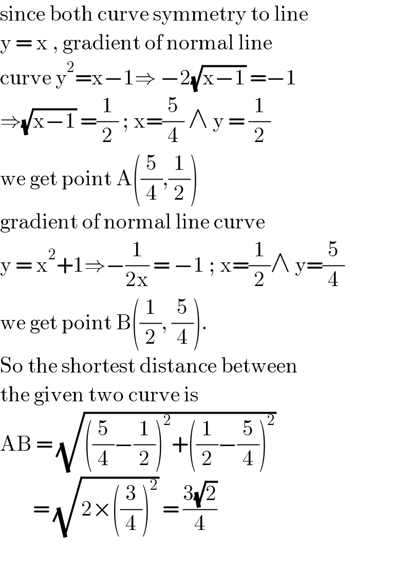 since both curve symmetry to line   y = x , gradient of normal line  curve y^2 =x−1⇒ −2(√(x−1)) =−1  ⇒(√(x−1)) =(1/2) ; x=(5/4) ∧ y = (1/2)  we get point A((5/4),(1/2))  gradient of normal line curve  y = x^2 +1⇒−(1/(2x)) = −1 ; x=(1/2)∧ y=(5/4)  we get point B((1/2), (5/4)).  So the shortest distance between  the given two curve is  AB = (√(((5/4)−(1/2))^2 +((1/2)−(5/4))^2 ))          = (√(2×((3/4))^2 )) = ((3(√2))/4)    