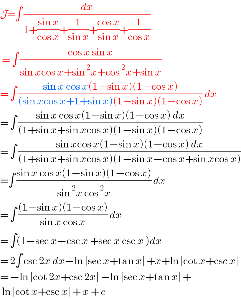 J=∫ (dx/(1+((sin x)/(cos x))+(1/(sin x))+((cos x)/(sin x))+(1/(cos x))))   = ∫ ((cos x sin x)/(sin xcos x+sin^2 x+cos^2 x+sin x))  = ∫ ((sin x cos x(1−sin x)(1−cos x))/((sin xcos x+1+sin x)(1−sin x)(1−cos x))) dx  = ∫ ((sin x cos x(1−sin x)(1−cos x) dx)/((1+sin x+sin xcos x)(1−sin x)(1−cos x)))  = ∫ ((sin xcos x(1−sin x)(1−cos x) dx)/((1+sin x+sin xcos x)(1−sin x−cos x+sin xcos x)))  =∫ ((sin x cos x(1−sin x)(1−cos x))/(sin^2 x cos^2 x)) dx  = ∫ (((1−sin x)(1−cos x))/(sin x cos x)) dx  = ∫(1−sec x−csc x +sec x csc x )dx  = 2∫ csc 2x dx−ln ∣sec x+tan x∣ +x+ln ∣cot x+csc x∣   = −ln ∣cot 2x+csc 2x∣ −ln ∣sec x+tan x∣ +   ln ∣cot x+csc x∣ + x + c  