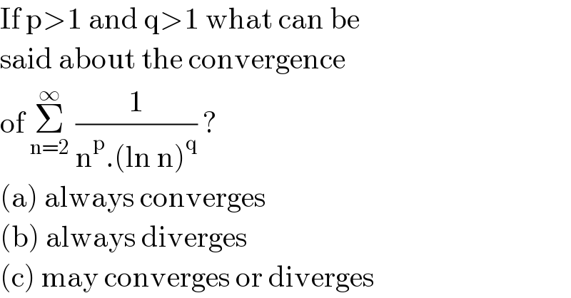 If p>1 and q>1 what can be  said about the convergence   of Σ_(n=2) ^∞  (1/(n^p .(ln n)^q )) ?  (a) always converges  (b) always diverges  (c) may converges or diverges  