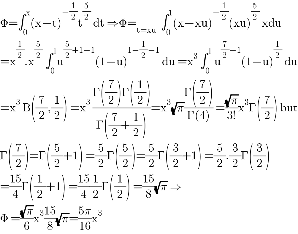Φ=∫_0 ^x (x−t)^(−(1/2)) t^(5/2)  dt ⇒Φ=_(t=xu)   ∫_0 ^1 (x−xu)^(−(1/2)) (xu)^(5/2)  xdu  =x^(1/2) .x^(5/2)  ∫_0 ^1 u^((5/2)+1−1) (1−u)^(1−(1/2)−1)  du =x^3  ∫_0 ^1  u^((7/2)−1) (1−u)^(1/2)  du  =x^3  B((7/2),(1/2)) =x^3  ((Γ((7/2))Γ((1/2)))/(Γ((7/2)+(1/2))))=x^3 (√π)((Γ((7/2)))/(Γ(4))) =((√π)/(3!))x^3 Γ((7/2)) but  Γ((7/2))=Γ((5/2)+1) =(5/2)Γ((5/2))=(5/2)Γ((3/2)+1) =(5/2).(3/2)Γ((3/2))  =((15)/4)Γ((1/2)+1) =((15)/4)(1/2)Γ((1/2)) =((15)/8)(√π) ⇒  Φ =((√π)/6)x^3 ((15)/8)(√π)=((5π)/(16))x^3   