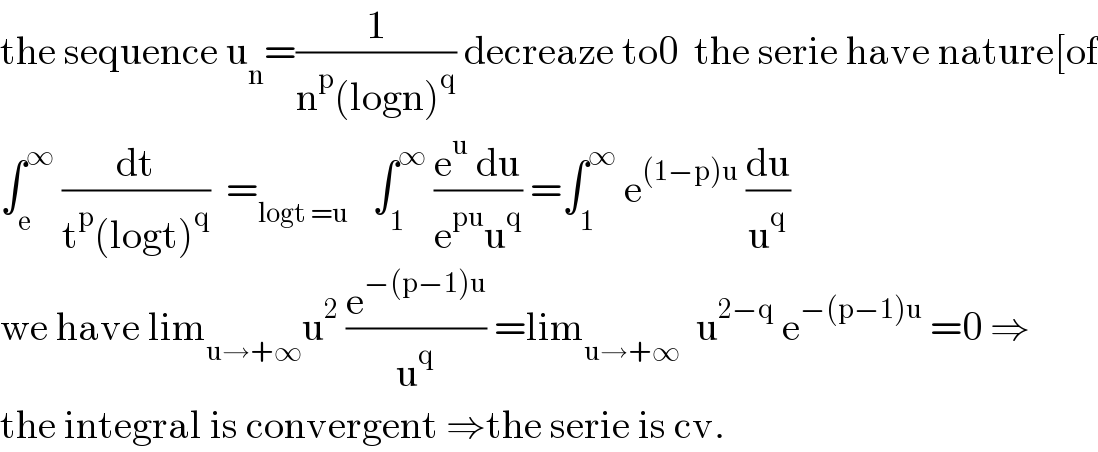 the sequence u_n =(1/(n^p (logn)^q )) decreaze to0  the serie have nature[of  ∫_e ^∞  (dt/(t^p (logt)^q ))  =_(logt =u)    ∫_1 ^∞  ((e^u  du)/(e^(pu) u^q )) =∫_1 ^∞  e^((1−p)u)  (du/u^q )  we have lim_(u→+∞) u^2  (e^(−(p−1)u) /u^q ) =lim_(u→+∞)   u^(2−q)  e^(−(p−1)u)  =0 ⇒  the integral is convergent ⇒the serie is cv.  