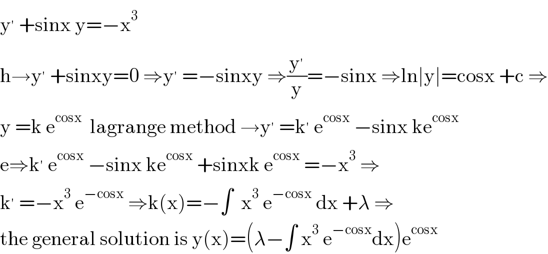 y^′  +sinx y=−x^3   h→y^′  +sinxy=0 ⇒y^′  =−sinxy ⇒(y^′ /y)=−sinx ⇒ln∣y∣=cosx +c ⇒  y =k e^(cosx)   lagrange method →y^′  =k^′  e^(cosx)  −sinx ke^(cosx)   e⇒k^′  e^(cosx)  −sinx ke^(cosx)  +sinxk e^(cosx)  =−x^3  ⇒  k^′  =−x^3  e^(−cosx)  ⇒k(x)=−∫  x^3  e^(−cosx)  dx +λ ⇒  the general solution is y(x)=(λ−∫ x^3  e^(−cosx) dx)e^(cosx)   