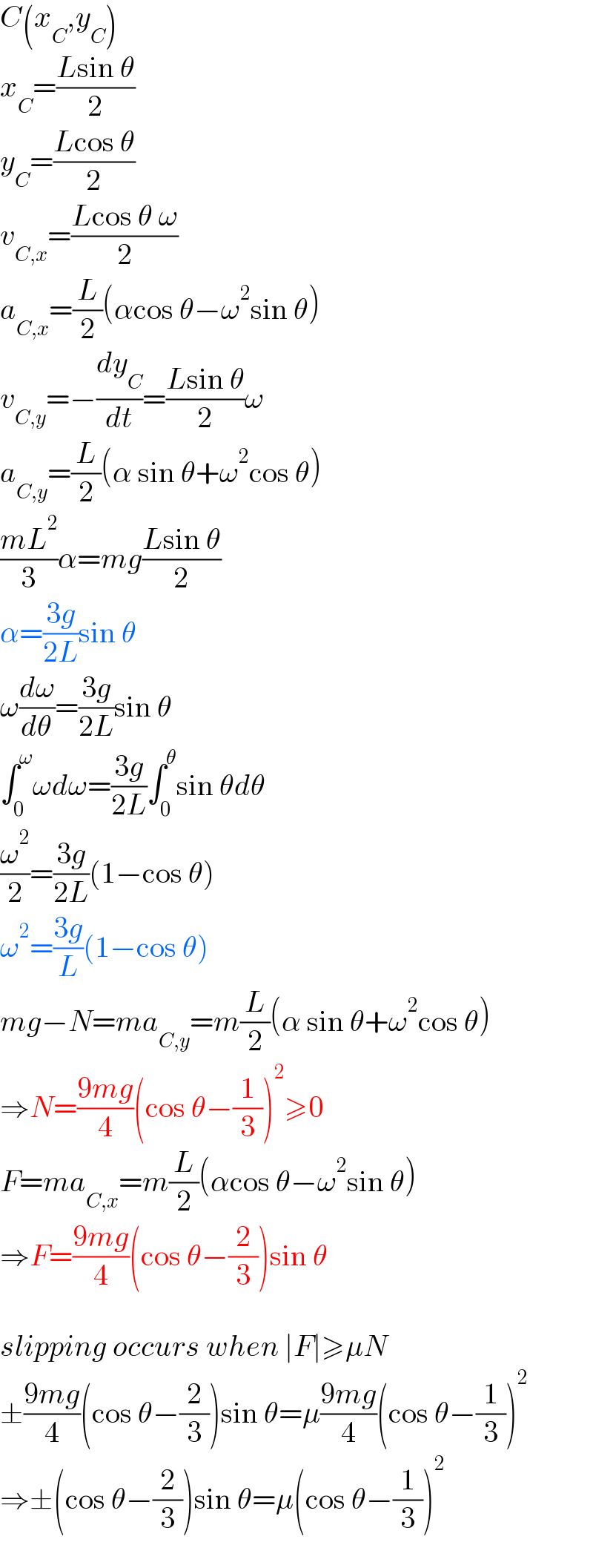 C(x_C ,y_C )  x_C =((Lsin θ)/2)  y_C =((Lcos θ)/2)  v_(C,x) =((Lcos θ ω)/2)  a_(C,x) =(L/2)(αcos θ−ω^2 sin θ)  v_(C,y) =−(dy_C /dt)=((Lsin θ)/2)ω  a_(C,y) =(L/2)(α sin θ+ω^2 cos θ)  ((mL^2 )/3)α=mg((Lsin θ)/2)  α=((3g)/(2L))sin θ  ω(dω/dθ)=((3g)/(2L))sin θ  ∫_0 ^ω ωdω=((3g)/(2L))∫_0 ^θ sin θdθ  (ω^2 /2)=((3g)/(2L))(1−cos θ)  ω^2 =((3g)/L)(1−cos θ)  mg−N=ma_(C,y) =m(L/2)(α sin θ+ω^2 cos θ)  ⇒N=((9mg)/4)(cos θ−(1/3))^2 ≥0  F=ma_(C,x) =m(L/2)(αcos θ−ω^2 sin θ)  ⇒F=((9mg)/4)(cos θ−(2/3))sin θ    slipping occurs when ∣F∣≥μN  ±((9mg)/4)(cos θ−(2/3))sin θ=μ((9mg)/4)(cos θ−(1/3))^2   ⇒±(cos θ−(2/3))sin θ=μ(cos θ−(1/3))^2   