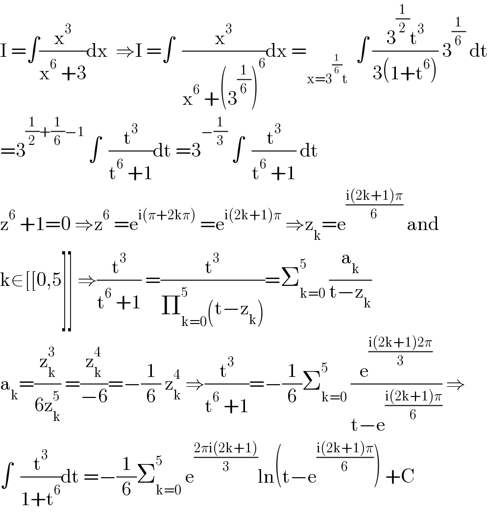 I =∫(x^3 /(x^6  +3))dx  ⇒I =∫  (x^3 /(x^6  +(3^(1/6) )^6 ))dx =_(x=3^(1/6) t)   ∫ ((3^(1/2) t^3 )/(3(1+t^6 ))) 3^(1/6)  dt  =3^((1/2)+(1/6)−1)  ∫  (t^3 /(t^6  +1))dt =3^(−(1/3))  ∫  (t^3 /(t^6  +1)) dt    z^6  +1=0 ⇒z^6  =e^(i(π+2kπ))  =e^(i(2k+1)π)  ⇒z_k =e^((i(2k+1)π)/6)  and  k∈[[0,5]] ⇒(t^3 /(t^6  +1)) =(t^3 /(Π_(k=0) ^5 (t−z_k )))=Σ_(k=0) ^5  (a_k /(t−z_k ))  a_k =(z_k ^3 /(6z_k ^5 )) =(z_k ^4 /(−6))=−(1/6) z_k ^4  ⇒(t^3 /(t^6  +1))=−(1/6)Σ_(k=0) ^5  (e^((i(2k+1)2π)/3) /(t−e^((i(2k+1)π)/6) )) ⇒  ∫  (t^3 /(1+t^6 ))dt =−(1/6)Σ_(k=0) ^5  e^((2πi(2k+1))/3) ln(t−e^((i(2k+1)π)/6) ) +C  