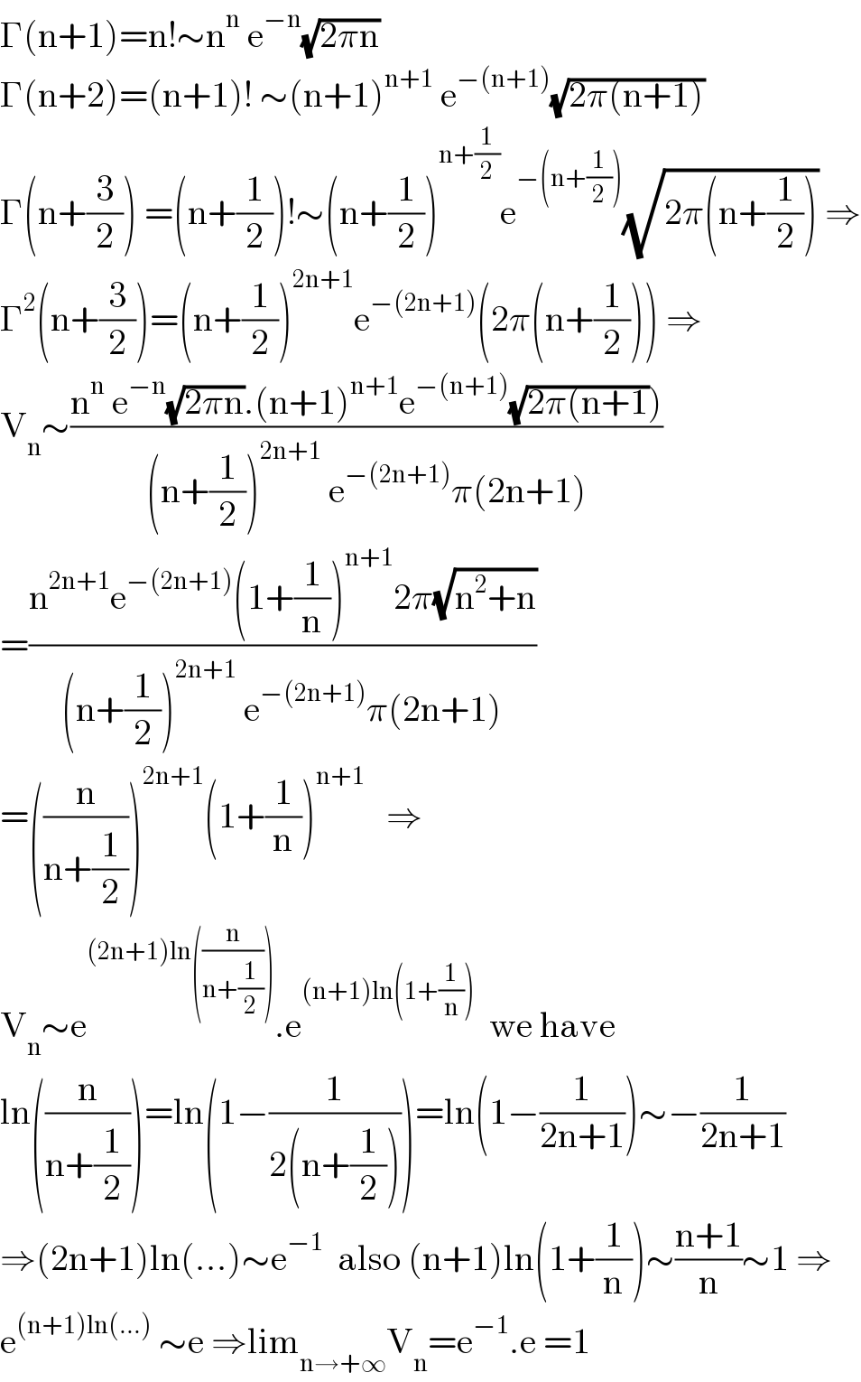 Γ(n+1)=n!∼n^n  e^(−n) (√(2πn))  Γ(n+2)=(n+1)! ∼(n+1)^(n+1)  e^(−(n+1)) (√(2π(n+1)))  Γ(n+(3/2)) =(n+(1/2))!∼(n+(1/2))^(n+(1/2)) e^(−(n+(1/2))) (√(2π(n+(1/2)))) ⇒  Γ^2 (n+(3/2))=(n+(1/2))^(2n+1) e^(−(2n+1)) (2π(n+(1/2))) ⇒  V_n ∼((n^n  e^(−n) (√(2πn)).(n+1)^(n+1) e^(−(n+1)) (√(2π(n+1))))/((n+(1/2))^(2n+1)  e^(−(2n+1)) π(2n+1)))  =((n^(2n+1) e^(−(2n+1)) (1+(1/n))^(n+1) 2π(√(n^2 +n)))/((n+(1/2))^(2n+1)  e^(−(2n+1)) π(2n+1)))  =((n/(n+(1/2))))^(2n+1) (1+(1/n))^(n+1)    ⇒  V_n ∼e^((2n+1)ln((n/(n+(1/2))))) .e^((n+1)ln(1+(1/n)))   we have  ln((n/(n+(1/2))))=ln(1−(1/(2(n+(1/2)))))=ln(1−(1/(2n+1)))∼−(1/(2n+1))  ⇒(2n+1)ln(...)∼e^(−1)   also (n+1)ln(1+(1/n))∼((n+1)/n)∼1 ⇒  e^((n+1)ln(...))  ∼e ⇒lim_(n→+∞) V_n =e^(−1) .e =1  