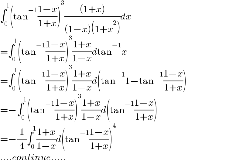 ∫_0 ^1 (tan^(−1) ((1−x)/(1+x)))^3 (((1+x))/((1−x)(1+x^2 )))dx  =∫_0 ^1 (tan^(−1) ((1−x)/(1+x)))^3 ((1+x)/(1−x))dtan^(−1) x  =∫_0 ^1 (tan^(−1) ((1−x)/(1+x)))^3 ((1+x)/(1−x))d(tan^(−1) 1−tan^(−1) ((1−x)/(1+x)))  =−∫_0 ^1 (tan^(−1) ((1−x)/(1+x)))^3 ((1+x)/(1−x))d(tan^(−1) ((1−x)/(1+x)))  =−(1/4)∫_0 ^1 ((1+x)/(1−x))d(tan^(−1) ((1−x)/(1+x)))^4   ....continue.....  