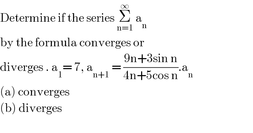Determine if the series Σ_(n=1) ^∞  a_n   by the formula converges or   diverges . a_1 = 7, a_(n+1)  = ((9n+3sin n)/(4n+5cos n)).a_n   (a) converges  (b) diverges    