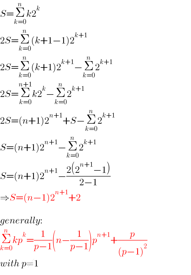 S=Σ_(k=0) ^n k2^k   2S=Σ_(k=0) ^n (k+1−1)2^(k+1)   2S=Σ_(k=0) ^n (k+1)2^(k+1) −Σ_(k=0) ^n 2^(k+1)   2S=Σ_(k=0) ^(n+1) k2^k −Σ_(k=0) ^n 2^(k+1)   2S=(n+1)2^(n+1) +S−Σ_(k=0) ^n 2^(k+1)   S=(n+1)2^(n+1) −Σ_(k=0) ^n 2^(k+1)   S=(n+1)2^(n+1) −((2(2^(n+1) −1))/(2−1))  ⇒S=(n−1)2^(n+1) +2    generally:  Σ_(k=0) ^n kp^k =(1/(p−1))(n−(1/(p−1)))p^(n+1) +(p/((p−1)^2 ))  with p≠1  