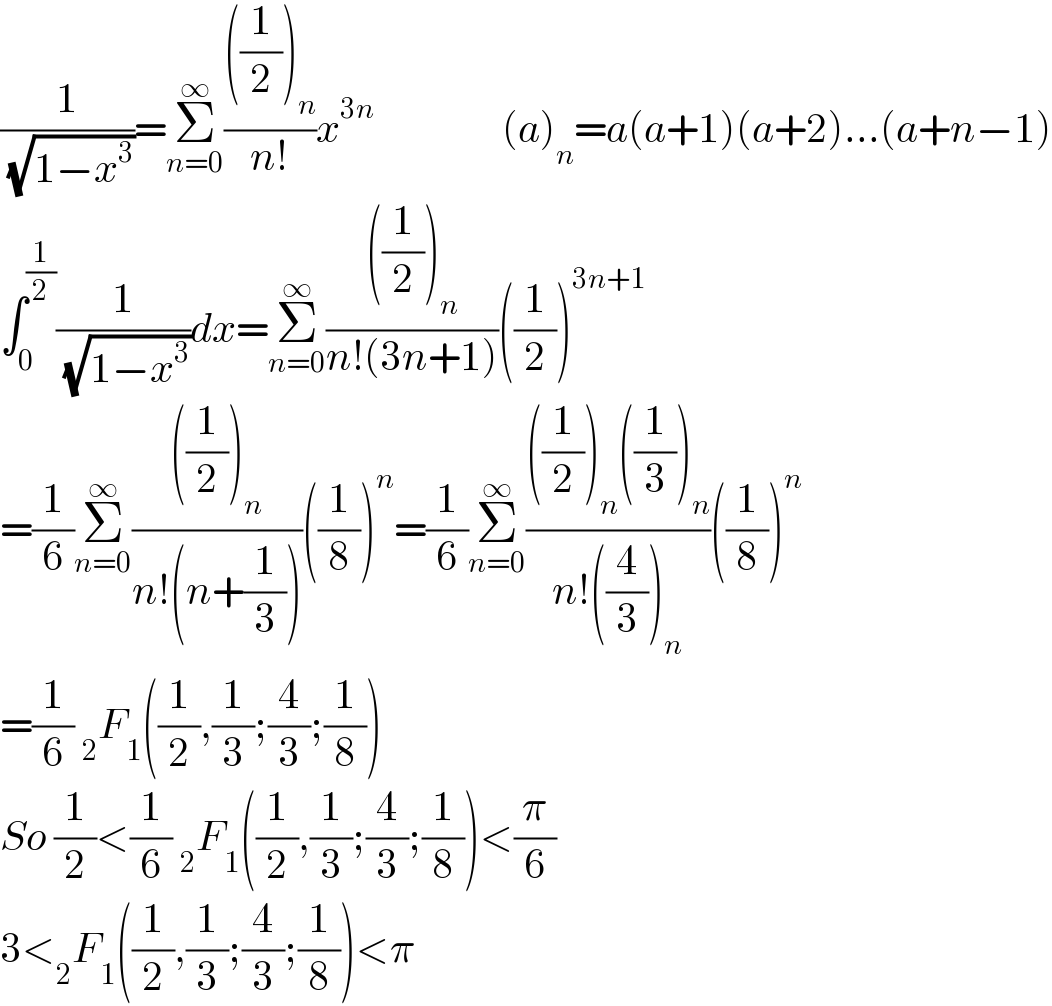 (1/( (√(1−x^3 ))))=Σ_(n=0) ^∞ ((((1/2))_n )/(n!))x^(3n)                 (a)_n =a(a+1)(a+2)...(a+n−1)  ∫_0 ^(1/2) (1/( (√(1−x^3 ))))dx=Σ_(n=0) ^∞ ((((1/2))_n )/(n!(3n+1)))((1/2))^(3n+1)   =(1/6)Σ_(n=0) ^∞ ((((1/2))_n )/(n!(n+(1/3))))((1/8))^n =(1/6)Σ_(n=0) ^∞ ((((1/2))_n ((1/3))_n )/(n!((4/3))_n ))((1/8))^n   =(1/6) _2 F_1 ((1/2),(1/3);(4/3);(1/8))  So (1/2)<(1/6) _2 F_1 ((1/2),(1/3);(4/3);(1/8))<(π/6)  3<_2 F_1 ((1/2),(1/3);(4/3);(1/8))<π  