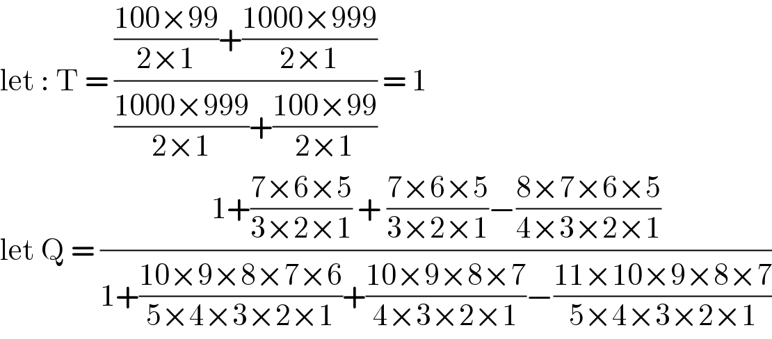 let : T = ((((100×99)/(2×1))+((1000×999)/(2×1)))/(((1000×999)/(2×1))+((100×99)/(2×1)))) = 1  let Q = ((1+((7×6×5)/(3×2×1)) + ((7×6×5)/(3×2×1))−((8×7×6×5)/(4×3×2×1)))/(1+((10×9×8×7×6)/(5×4×3×2×1))+((10×9×8×7)/(4×3×2×1))−((11×10×9×8×7)/(5×4×3×2×1))))  