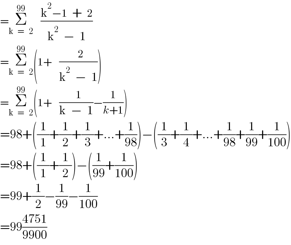 =Σ_(k   =    2) ^(99)    ((k^2 −1  +  2)/(k^2   −  1))  =Σ_(k   =    2) ^(99) (1+   ((  2)/(k^2   −  1)))  =Σ_(k   =    2) ^(99) (1+   ((  1)/(k  −  1))−(1/(k+1)))  =98+((1/1)+(1/2)+(1/3)+...+(1/(98)))−((1/3)+(1/4)+...+(1/(98))+(1/(99))+(1/(100)))  =98+((1/1)+(1/2))−((1/(99))+(1/(100)))  =99+(1/2)−(1/(99))−(1/(100))  =99((4751)/(9900))  