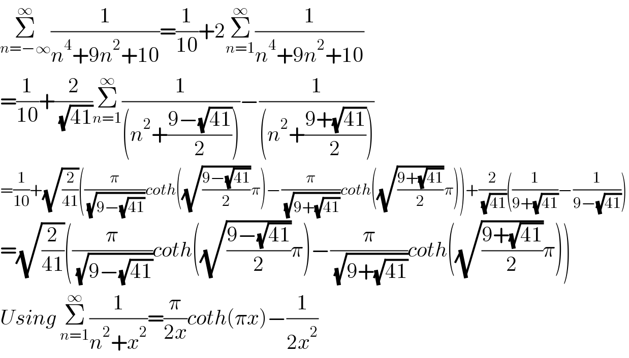 Σ_(n=−∞) ^∞ (1/(n^4 +9n^2 +10))=(1/(10))+2Σ_(n=1) ^∞ (1/(n^4 +9n^2 +10))  =(1/(10))+(2/( (√(41))))Σ_(n=1) ^∞ (1/((n^2 +((9−(√(41)))/2))))−(1/((n^2 +((9+(√(41)))/2))))  =(1/(10))+(√(2/(41)))((π/( (√(9−(√(41))))))coth((√((9−(√(41)))/2))π)−(π/( (√(9+(√(41))))))coth((√((9+(√(41)))/2))π))+(2/( (√(41))))((1/(9+(√(41))))−(1/(9−(√(41)))))  =(√(2/(41)))((π/( (√(9−(√(41))))))coth((√((9−(√(41)))/2))π)−(π/( (√(9+(√(41))))))coth((√((9+(√(41)))/2))π))  Using Σ_(n=1) ^∞ (1/(n^2 +x^2 ))=(π/(2x))coth(πx)−(1/(2x^2 ))  