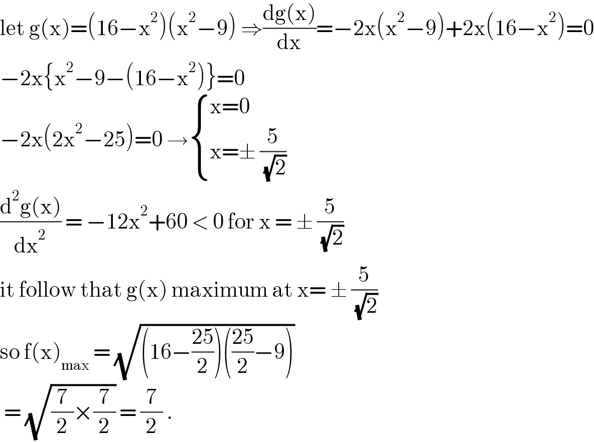 let g(x)=(16−x^2 )(x^2 −9) ⇒((dg(x))/dx)=−2x(x^2 −9)+2x(16−x^2 )=0  −2x{x^2 −9−(16−x^2 )}=0  −2x(2x^2 −25)=0 → { ((x=0)),((x=± (5/( (√2))))) :}  ((d^2 g(x))/dx^2 ) = −12x^2 +60 < 0 for x = ± (5/( (√2)))  it follow that g(x) maximum at x= ± (5/( (√2)))  so f(x)_(max)  = (√((16−((25)/2))(((25)/2)−9)))   = (√((7/2)×(7/2))) = (7/2) .  