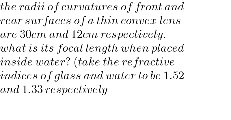 the radii of curvatures of front and  rear surfaces of a thin convex lens   are 30cm and 12cm respectively.   what is its focal length when placed  inside water? (take the refractive  indices of glass and water to be 1.52  and 1.33 respectively  