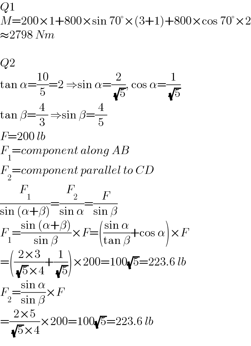 Q1  M=200×1+800×sin 70°×(3+1)+800×cos 70°×2  ≈2798 Nm    Q2  tan α=((10)/5)=2 ⇒sin α=(2/( (√5))), cos α=(1/( (√5)))  tan β=(4/3) ⇒sin β=(4/5)  F=200 lb  F_1 =component along AB  F_2 =component parallel to CD  (F_1 /(sin (α+β)))=(F_2 /(sin α))=(F/(sin β))  F_1 =((sin (α+β))/(sin β))×F=(((sin α)/(tan β))+cos α)×F  =(((2×3)/( (√5)×4))+(1/( (√5))))×200=100(√5)=223.6 lb  F_2 =((sin α)/(sin β))×F  =((2×5)/( (√5)×4))×200=100(√5)=223.6 lb  