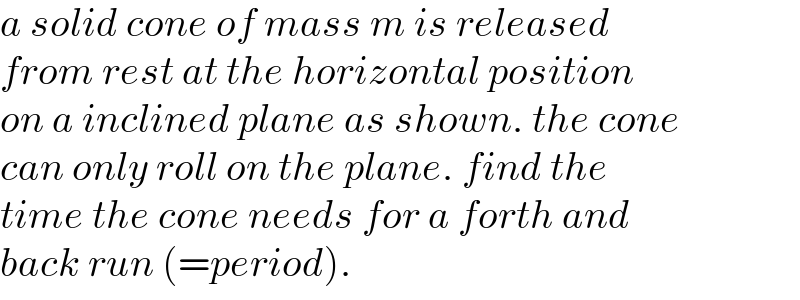 a solid cone of mass m is released  from rest at the horizontal position  on a inclined plane as shown. the cone  can only roll on the plane. find the  time the cone needs for a forth and  back run (=period).  