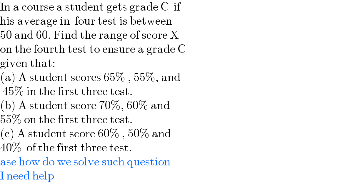 In a course a student gets grade C  if  his average in  four test is between   50 and 60. Find the range of score X  on the fourth test to ensure a grade C  given that:  (a) A student scores 65% , 55%, and   45% in the first three test.  (b) A student score 70%, 60% and  55% on the first three test.  (c) A student score 60% , 50% and  40%  of the first three test.  ase how do we solve such question  I need help  