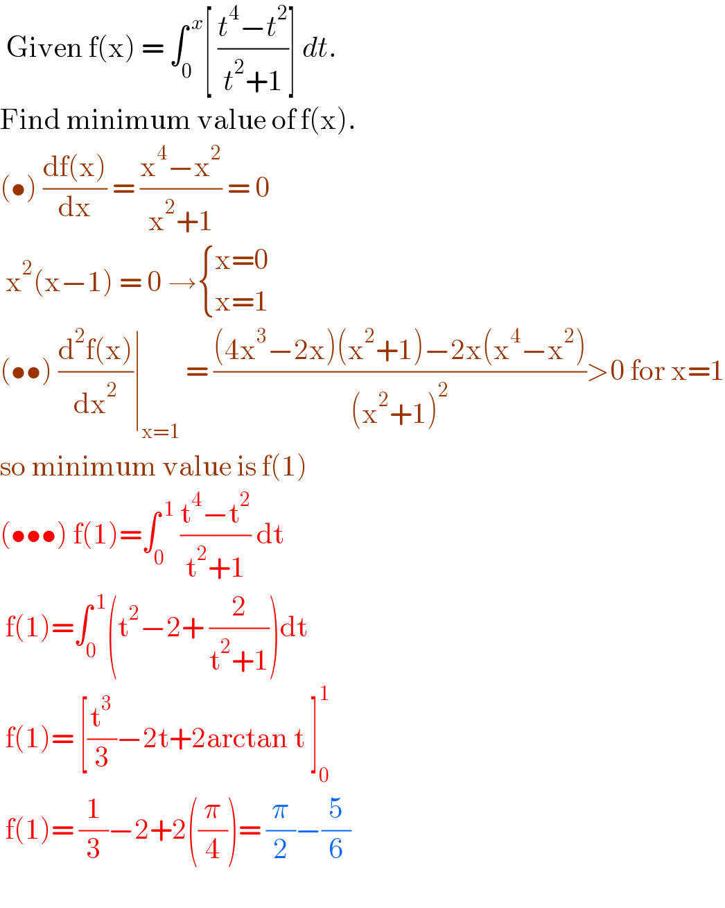  Given f(x) = ∫_0 ^( x) [ ((t^4 −t^2 )/(t^2 +1))] dt.   Find minimum value of f(x).  (•) ((df(x))/dx) = ((x^4 −x^2 )/(x^2 +1)) = 0    x^2 (x−1) = 0 → { ((x=0)),((x=1)) :}  (••) ((d^2 f(x))/dx^2 )∣_(x=1)  = (((4x^3 −2x)(x^2 +1)−2x(x^4 −x^2 ))/((x^2 +1)^2 ))>0 for x=1  so minimum value is f(1)  (•••) f(1)=∫_0 ^( 1)  ((t^4 −t^2 )/(t^2 +1)) dt   f(1)=∫_0 ^( 1) (t^2 −2+ (2/(t^2 +1)))dt    f(1)= [(t^3 /3)−2t+2arctan t ]_0 ^1    f(1)= (1/3)−2+2((π/4))= (π/2)−(5/6)    