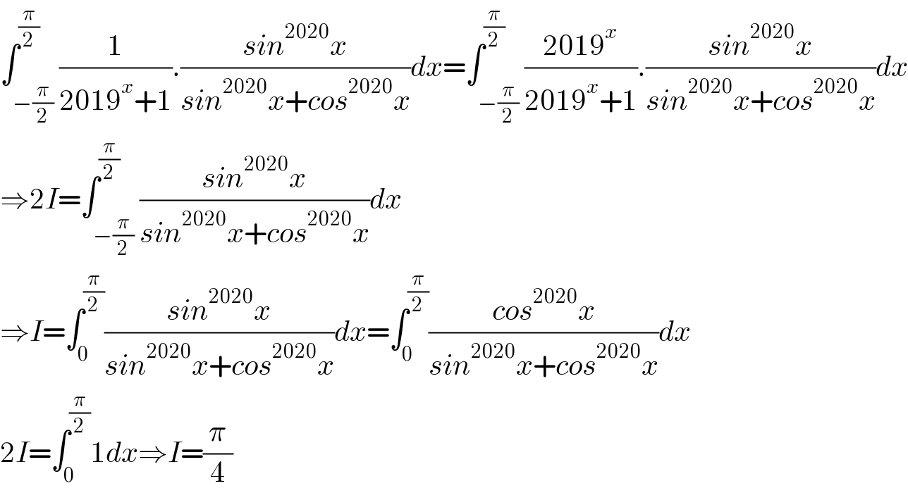 ∫_(−(π/2)) ^(π/2) (1/(2019^x +1)).((sin^(2020) x)/(sin^(2020) x+cos^(2020) x))dx=∫_(−(π/2)) ^(π/2) ((2019^x )/(2019^x +1)).((sin^(2020) x)/(sin^(2020) x+cos^(2020) x))dx  ⇒2I=∫_(−(π/2)) ^(π/2) ((sin^(2020) x)/(sin^(2020) x+cos^(2020) x))dx  ⇒I=∫_0 ^(π/2) ((sin^(2020) x)/(sin^(2020) x+cos^(2020) x))dx=∫_0 ^(π/2) ((cos^(2020) x)/(sin^(2020) x+cos^(2020) x))dx   2I=∫_0 ^(π/2) 1dx⇒I=(π/4)  