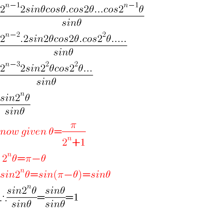 ((2^(n−1) 2sinθcosθ.cos2θ...cos2^(n−1) θ)/(sinθ))  ((2^(n−2) .2sin2θcos2θ.cos2^2 θ.....)/(sinθ))  ((2^(n−3) 2sin2^2 θcos2^2 θ...)/(sinθ))  ((sin2^n θ)/(sinθ))  now given θ=(π/(2^n +1))   2^n θ=π−θ  sin2^n θ=sin(π−θ)=sinθ  ∴((sin2^n θ)/(sinθ))=((sinθ)/(sinθ))=1  