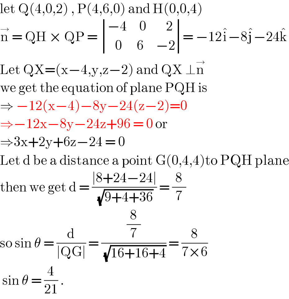 let Q(4,0,2) , P(4,6,0) and H(0,0,4)  n^→  = QH × QP =  determinant (((−4     0        2)),((   0      6     −2)))= −12i^� −8j^� −24k^�   Let QX=(x−4,y,z−2) and QX ⊥n^→   we get the equation of plane PQH is  ⇒ −12(x−4)−8y−24(z−2)=0  ⇒−12x−8y−24z+96 = 0 or   ⇒3x+2y+6z−24 = 0  Let d be a distance a point G(0,4,4)to PQH plane  then we get d = ((∣8+24−24∣)/( (√(9+4+36)))) = (8/7)  so sin θ = (d/(∣QG∣)) = ((8/7)/( (√(16+16+4)))) = (8/(7×6))   sin θ = (4/(21)) .   