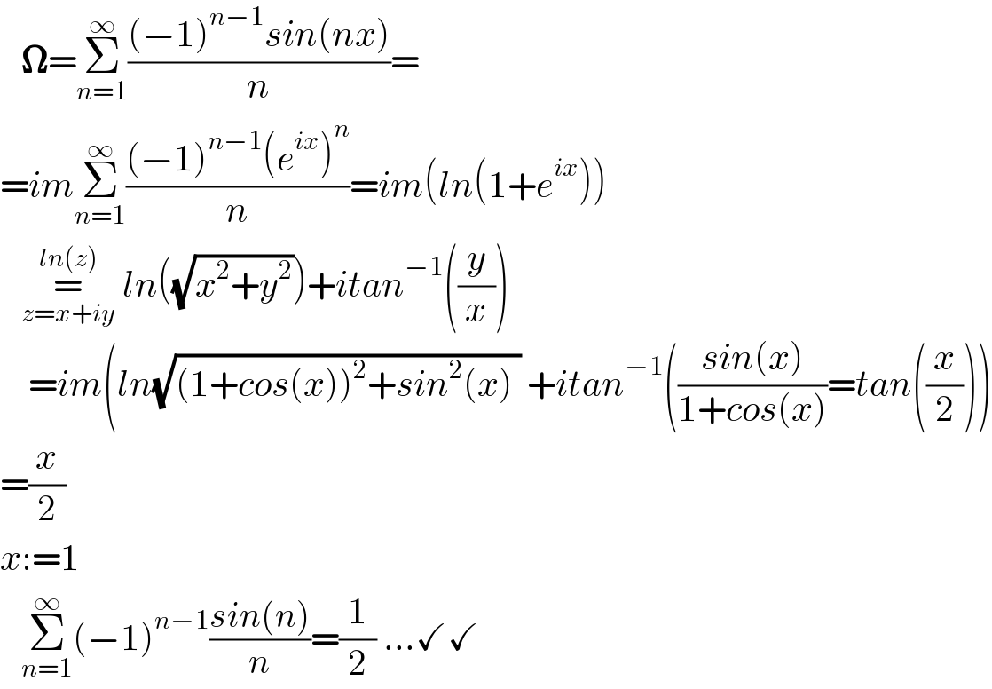    𝛀=Σ_(n=1) ^∞ (((−1)^(n−1) sin(nx))/n)=     =imΣ_(n=1) ^∞ (((−1)^(n−1) (e^(ix) )^n )/n)=im(ln(1+e^(ix) ))     =_(z=x+iy) ^(ln(z))  ln((√(x^2 +y^2 )))+itan^(−1) ((y/x))      =im(ln(√((1+cos(x))^2 +sin^2 (x) )) +itan^(−1) (((sin(x))/(1+cos(x)))=tan((x/2)))  =(x/2)  x:=1     Σ_(n=1) ^∞ (−1)^(n−1) ((sin(n))/n)=(1/2) ...✓✓  
