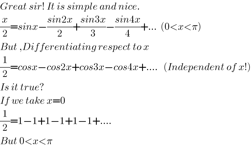 Great sir! It is simple and nice.  (x/2)=sinx−((sin2x)/2)+((sin3x)/3)−((sin4x)/4)+...  (0<x<π)  But ,Differentiating respect to x  (1/2)=cosx−cos2x+cos3x−cos4x+....   (Independent of x!)  Is it true?  If we take x=0  (1/2)=1−1+1−1+1−1+....   But 0<x<π  