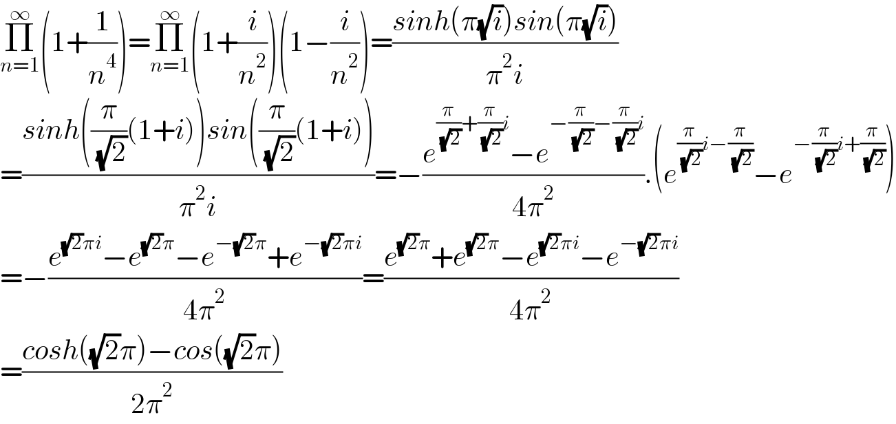 Π_(n=1) ^∞ (1+(1/n^4 ))=Π_(n=1) ^∞ (1+(i/n^2 ))(1−(i/n^2 ))=((sinh(π(√i))sin(π(√i)))/(π^2 i))  =((sinh((π/( (√2)))(1+i))sin((π/( (√2)))(1+i)))/(π^2 i))=−((e^((π/( (√2)))+(π/( (√2)))i) −e^(−(π/( (√2)))−(π/( (√2)))i) )/(4π^2 )).(e^((π/( (√2)))i−(π/( (√2)))) −e^(−(π/( (√2)))i+(π/( (√2)))) )  =−((e^((√2)πi) −e^((√2)π) −e^(−(√2)π) +e^(−(√2)πi) )/(4π^2 ))=((e^((√2)π) +e^((√2)π) −e^((√2)πi) −e^(−(√2)πi) )/(4π^2 ))  =((cosh((√2)π)−cos((√2)π))/(2π^2 ))  