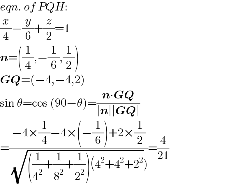 eqn. of PQH:  (x/4)−(y/6)+(z/2)=1  n=((1/4),−(1/6),(1/2))  GQ=(−4,−4,2)  sin θ=cos (90−θ)=((n∙GQ)/(∣n∣∣GQ∣))  =((−4×(1/4)−4×(−(1/6))+2×(1/2))/( (√(((1/4^2 )+(1/8^2 )+(1/2^2 ))(4^2 +4^2 +2^2 )))))=(4/(21))  