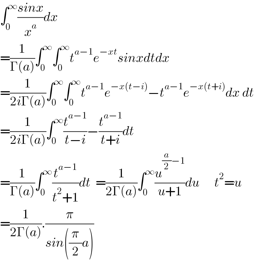 ∫_0 ^∞ ((sinx)/x^a )dx  =(1/(Γ(a)))∫_0 ^∞ ∫_0 ^∞ t^(a−1) e^(−xt) sinxdtdx  =(1/(2iΓ(a)))∫_0 ^∞ ∫_0 ^∞ t^(a−1) e^(−x(t−i)) −t^(a−1) e^(−x(t+i)) dx dt  =(1/(2iΓ(a)))∫_0 ^∞ (t^(a−1) /(t−i))−(t^(a−1) /(t+i))dt  =(1/(Γ(a)))∫_0 ^∞ (t^(a−1) /(t^2 +1))dt  =(1/(2Γ(a)))∫_0 ^∞ (u^((a/2)−1) /(u+1))du      t^2 =u  =(1/(2Γ(a))).(π/(sin((π/2)a)))  