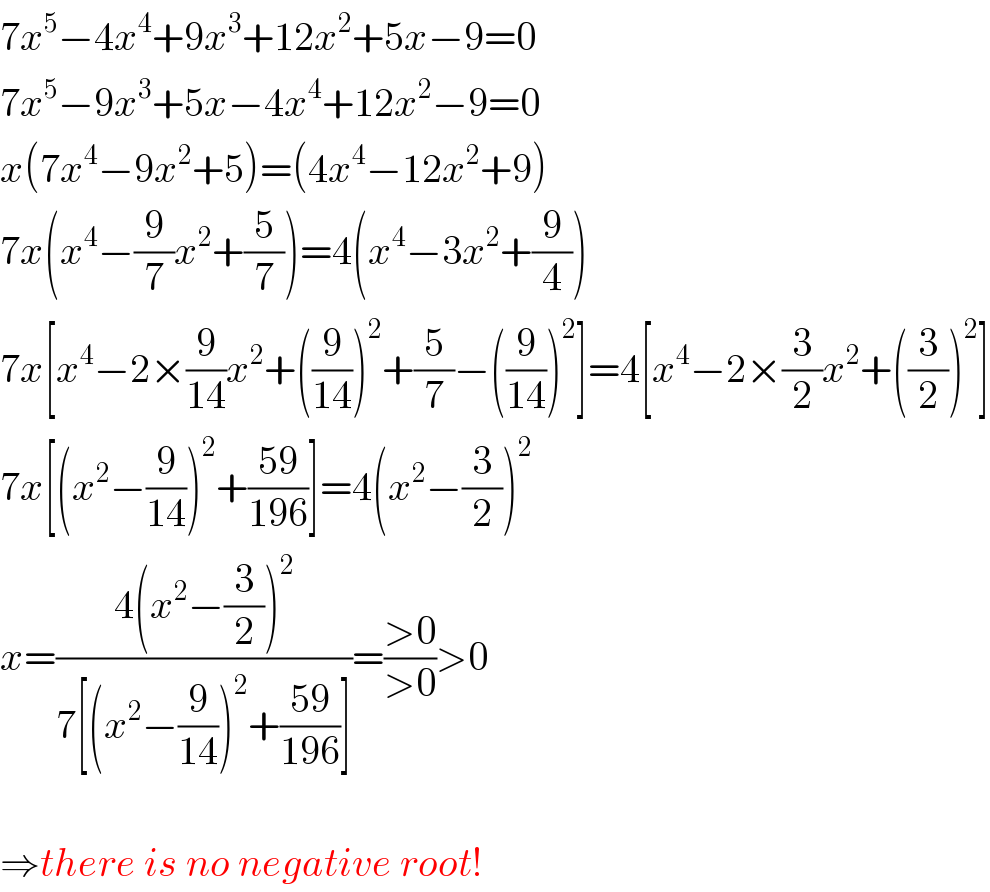 7x^5 −4x^4 +9x^3 +12x^2 +5x−9=0  7x^5 −9x^3 +5x−4x^4 +12x^2 −9=0  x(7x^4 −9x^2 +5)=(4x^4 −12x^2 +9)  7x(x^4 −(9/7)x^2 +(5/7))=4(x^4 −3x^2 +(9/4))  7x[x^4 −2×(9/(14))x^2 +((9/(14)))^2 +(5/7)−((9/(14)))^2 ]=4[x^4 −2×(3/2)x^2 +((3/2))^2 ]  7x[(x^2 −(9/(14)))^2 +((59)/(196))]=4(x^2 −(3/2))^2   x=((4(x^2 −(3/2))^2 )/(7[(x^2 −(9/(14)))^2 +((59)/(196))]))=((>0)/(>0))>0    ⇒there is no negative root!  