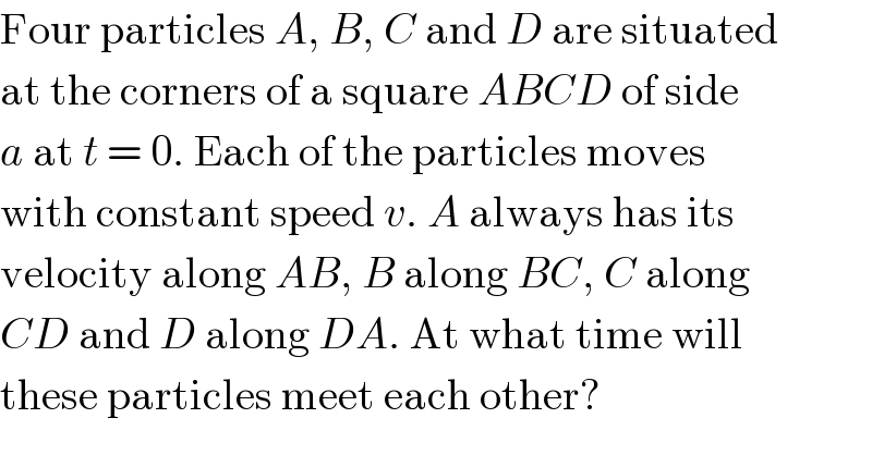 Four particles A, B, C and D are situated  at the corners of a square ABCD of side  a at t = 0. Each of the particles moves  with constant speed v. A always has its  velocity along AB, B along BC, C along  CD and D along DA. At what time will  these particles meet each other?  