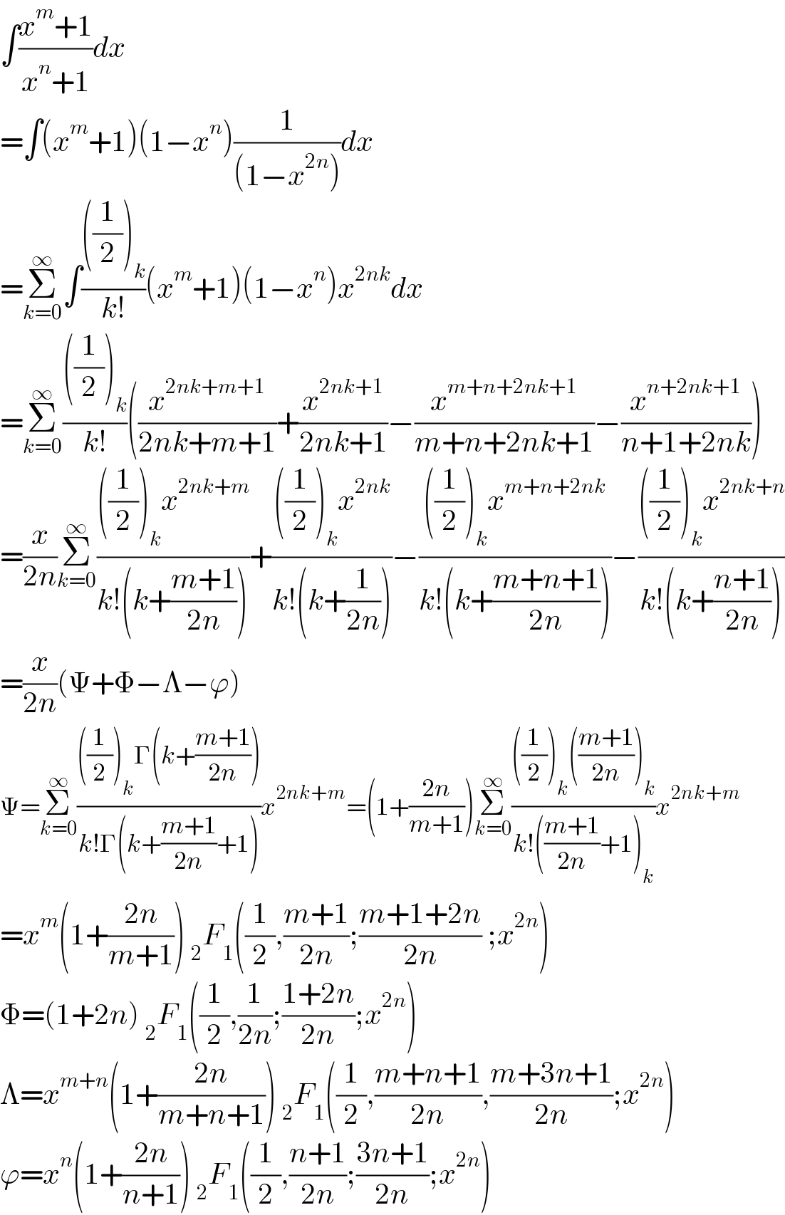 ∫((x^m +1)/(x^n +1))dx  =∫(x^m +1)(1−x^n )(1/((1−x^(2n) )))dx  =Σ_(k=0) ^∞ ∫((((1/2))_k )/(k!))(x^m +1)(1−x^n )x^(2nk) dx  =Σ_(k=0) ^∞ ((((1/2))_k )/(k!))((x^(2nk+m+1) /(2nk+m+1))+(x^(2nk+1) /(2nk+1))−(x^(m+n+2nk+1) /(m+n+2nk+1))−(x^(n+2nk+1) /(n+1+2nk)))  =(x/(2n))Σ_(k=0) ^∞ ((((1/2))_k x^(2nk+m) )/(k!(k+((m+1)/(2n)))))+((((1/2))_k x^(2nk) )/(k!(k+(1/(2n)))))−((((1/2))_k x^(m+n+2nk) )/(k!(k+((m+n+1)/(2n)))))−((((1/2))_k x^(2nk+n) )/(k!(k+((n+1)/(2n)))))  =(x/(2n))(Ψ+Φ−Λ−ϕ)  Ψ=Σ_(k=0) ^∞ ((((1/2))_k Γ(k+((m+1)/(2n))))/(k!Γ(k+((m+1)/(2n))+1)))x^(2nk+m) =(1+((2n)/(m+1)))Σ_(k=0) ^∞ ((((1/2))_k (((m+1)/(2n)))_k )/(k!(((m+1)/(2n))+1)_k ))x^(2nk+m)   =x^m (1+((2n)/(m+1))) _2 F_1 ((1/2),((m+1)/(2n));((m+1+2n)/(2n)) ;x^(2n) )  Φ=(1+2n) _2 F_1 ((1/2),(1/(2n));((1+2n)/(2n));x^(2n) )  Λ=x^(m+n) (1+((2n)/(m+n+1))) _2 F_1 ((1/2),((m+n+1)/(2n)),((m+3n+1)/(2n));x^(2n) )   ϕ=x^n (1+((2n)/(n+1))) _2 F_1 ((1/2),((n+1)/(2n));((3n+1)/(2n));x^(2n) )  