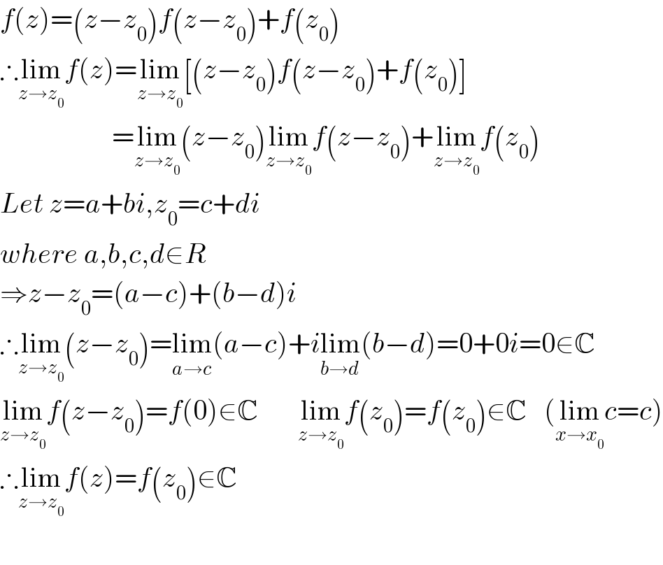 f(z)=(z−z_0 )f(z−z_0 )+f(z_0 )  ∴lim_(z→z_0 ) f(z)=lim_(z→z_0 ) [(z−z_0 )f(z−z_0 )+f(z_0 )]                      =lim_(z→z_0 ) (z−z_0 )lim_(z→z_0 ) f(z−z_0 )+lim_(z→z_0 ) f(z_0 )  Let z=a+bi,z_0 =c+di    where a,b,c,d∈R  ⇒z−z_0 =(a−c)+(b−d)i  ∴lim_(z→z_0 ) (z−z_0 )=lim_(a→c) (a−c)+ilim_(b→d) (b−d)=0+0i=0∈C  lim_(z→z_0 ) f(z−z_0 )=f(0)∈C       lim_(z→z_0 ) f(z_0 )=f(z_0 )∈C   (lim_(x→x_0 ) c=c)  ∴lim_(z→z_0 ) f(z)=f(z_0 )∈C    