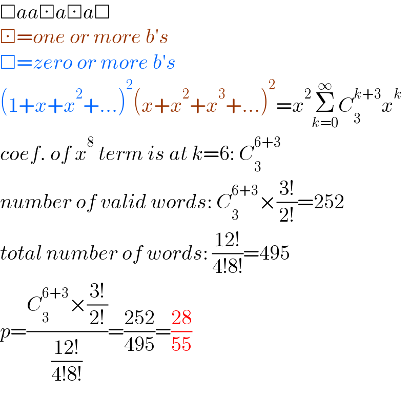 □aa⊡a⊡a□  ⊡=one or more b′s  □=zero or more b′s  (1+x+x^2 +...)^2 (x+x^2 +x^3 +...)^2 =x^2 Σ_(k=0) ^∞ C_3 ^(k+3) x^k   coef. of x^8  term is at k=6: C_3 ^(6+3)   number of valid words: C_3 ^(6+3) ×((3!)/(2!))=252  total number of words: ((12!)/(4!8!))=495  p=((C_3 ^(6+3) ×((3!)/(2!)))/((12!)/(4!8!)))=((252)/(495))=((28)/(55))  