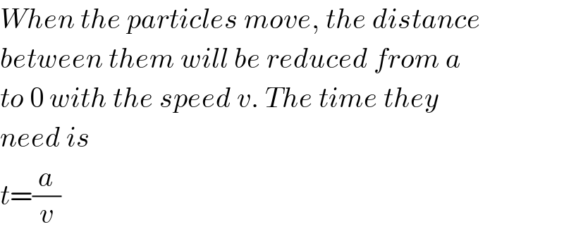 When the particles move, the distance  between them will be reduced from a  to 0 with the speed v. The time they  need is  t=(a/v)  