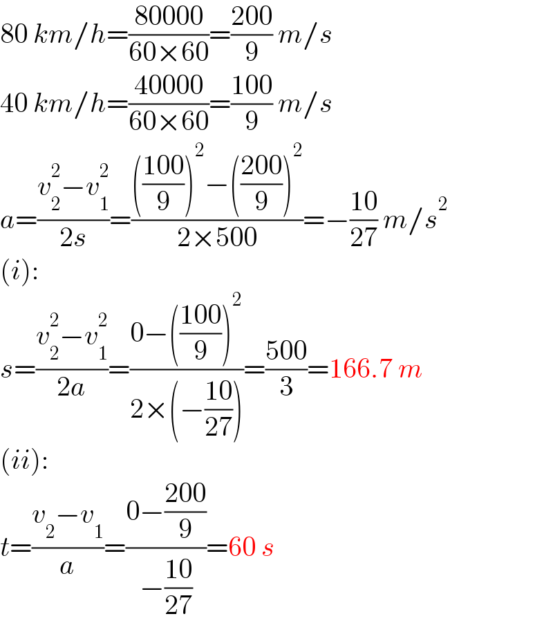 80 km/h=((80000)/(60×60))=((200)/9) m/s  40 km/h=((40000)/(60×60))=((100)/9) m/s  a=((v_2 ^2 −v_1 ^2 )/(2s))=(((((100)/9))^2 −(((200)/9))^2 )/(2×500))=−((10)/(27)) m/s^2   (i):  s=((v_2 ^2 −v_1 ^2 )/(2a))=((0−(((100)/9))^2 )/(2×(−((10)/(27)))))=((500)/3)=166.7 m  (ii):  t=((v_2 −v_1 )/a)=((0−((200)/9))/(−((10)/(27))))=60 s  