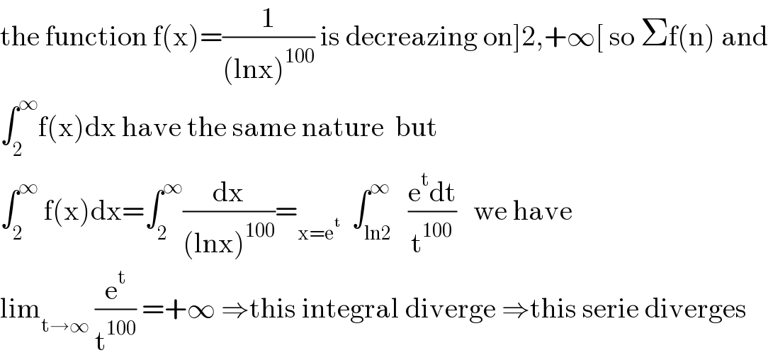 the function f(x)=(1/((lnx)^(100) )) is decreazing on]2,+∞[ so Σf(n) and  ∫_2 ^∞ f(x)dx have the same nature  but  ∫_2 ^∞  f(x)dx=∫_2 ^∞ (dx/((lnx)^(100) ))=_(x=e^t )   ∫_(ln2) ^∞   ((e^t dt)/t^(100) )   we have  lim_(t→∞)  (e^t /t^(100) ) =+∞ ⇒this integral diverge ⇒this serie diverges  