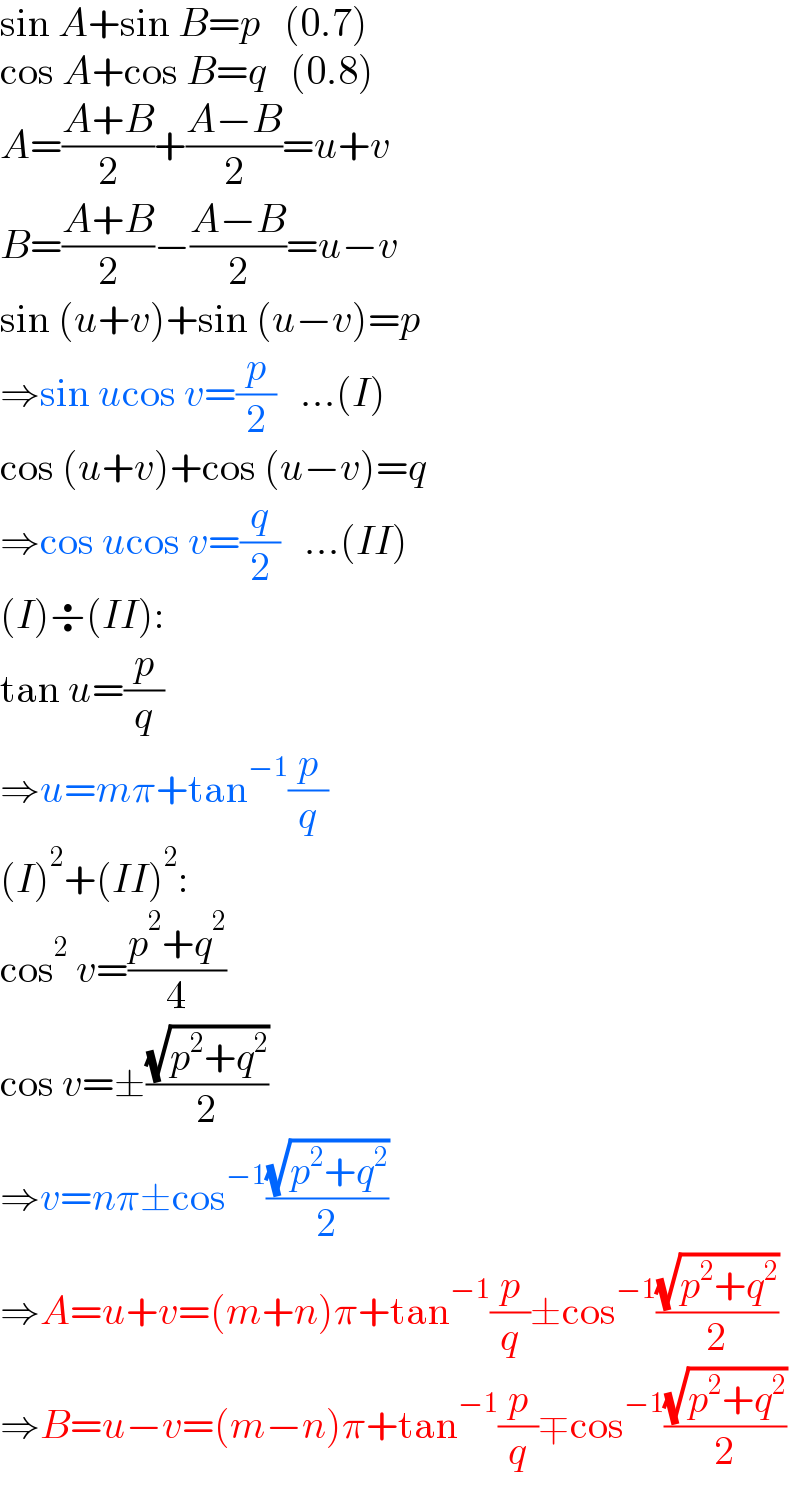 sin A+sin B=p   (0.7)  cos A+cos B=q   (0.8)  A=((A+B)/2)+((A−B)/2)=u+v  B=((A+B)/2)−((A−B)/2)=u−v  sin (u+v)+sin (u−v)=p  ⇒sin ucos v=(p/2)   ...(I)  cos (u+v)+cos (u−v)=q  ⇒cos ucos v=(q/2)   ...(II)  (I)÷(II):  tan u=(p/q)  ⇒u=mπ+tan^(−1) (p/q)  (I)^2 +(II)^2 :  cos^2  v=((p^2 +q^2 )/4)  cos v=±((√(p^2 +q^2 ))/2)  ⇒v=nπ±cos^(−1) ((√(p^2 +q^2 ))/2)  ⇒A=u+v=(m+n)π+tan^(−1) (p/q)±cos^(−1) ((√(p^2 +q^2 ))/2)  ⇒B=u−v=(m−n)π+tan^(−1) (p/q)∓cos^(−1) ((√(p^2 +q^2 ))/2)  
