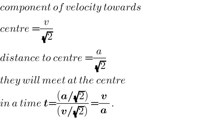 component of velocity towards  centre =(v/(√2))   distance to centre =(a/(√2))   they will meet at the centre  in a time t=(((a/(√2)))/((v/(√2)))) =(v/a) .  