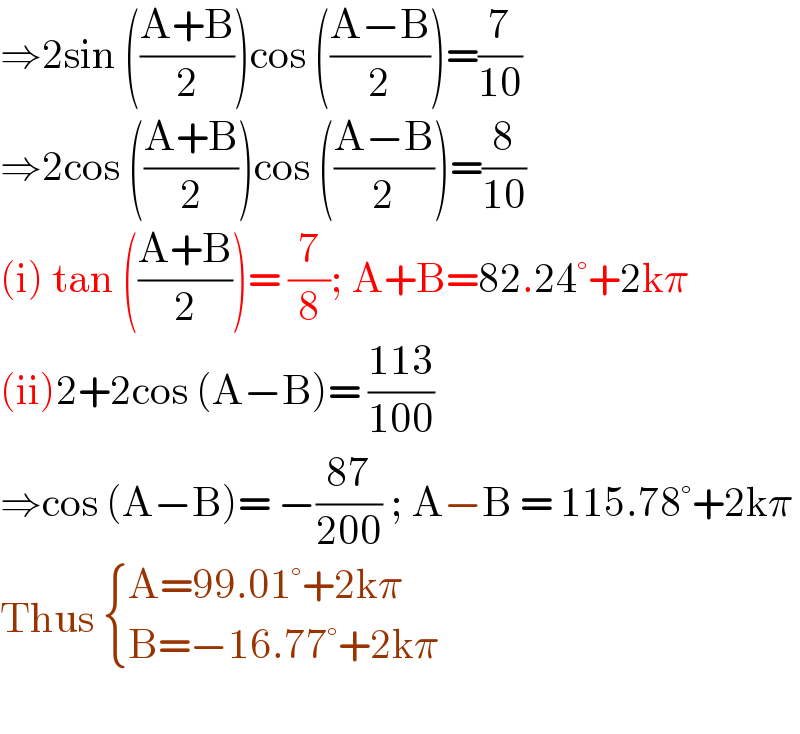 ⇒2sin (((A+B)/2))cos (((A−B)/2))=(7/(10))  ⇒2cos (((A+B)/2))cos (((A−B)/2))=(8/(10))  (i) tan (((A+B)/2))= (7/8); A+B=82.24°+2kπ  (ii)2+2cos (A−B)= ((113)/(100))  ⇒cos (A−B)= −((87)/(200)) ; A−B = 115.78°+2kπ  Thus  { ((A=99.01°+2kπ)),((B=−16.77°+2kπ)) :}    