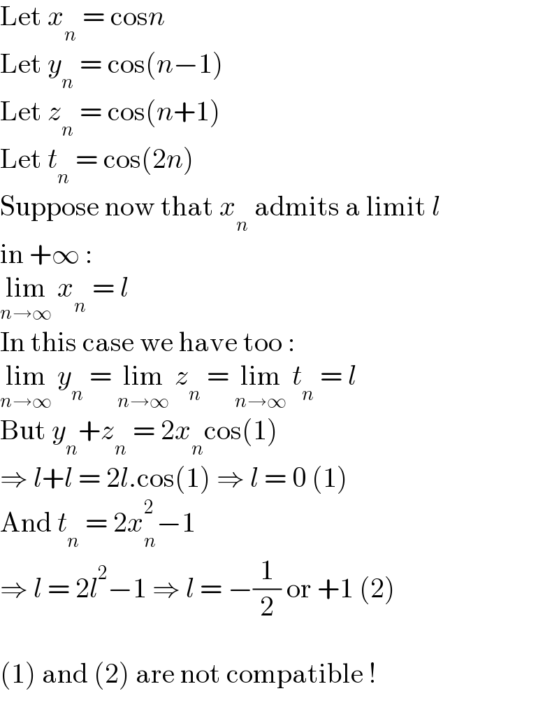 Let x_n  = cosn  Let y_n  = cos(n−1)  Let z_n  = cos(n+1)  Let t_n  = cos(2n)  Suppose now that x_n  admits a limit l  in +∞ :  lim_(n→∞)  x_n  = l  In this case we have too :  lim_(n→∞)  y_n  = lim_(n→∞)  z_n  = lim_(n→∞)  t_n  = l  But y_n +z_n  = 2x_n cos(1)  ⇒ l+l = 2l.cos(1) ⇒ l = 0 (1)  And t_n  = 2x_n ^2 −1  ⇒ l = 2l^2 −1 ⇒ l = −(1/2) or +1 (2)    (1) and (2) are not compatible !  