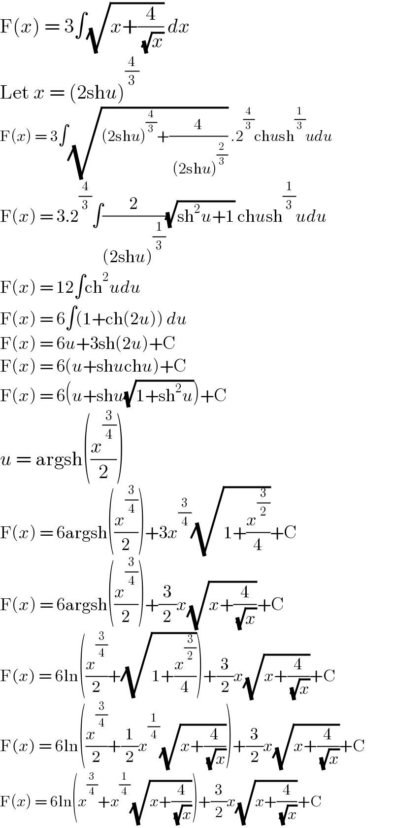 F(x) = 3∫(√(x+(4/( (√x))))) dx  Let x = (2shu)^(4/3)   F(x) = 3∫(√((2shu)^(4/3) +(4/( (2shu)^(2/3) )))) .2^(4/3) chush^(1/3) udu  F(x) = 3.2^(4/3) ∫(2/((2shu)^(1/3) ))(√(sh^2 u+1)) chush^(1/3) udu  F(x) = 12∫ch^2 udu  F(x) = 6∫(1+ch(2u)) du  F(x) = 6u+3sh(2u)+C  F(x) = 6(u+shuchu)+C  F(x) = 6(u+shu(√(1+sh^2 u)))+C  u = argsh((x^(3/4) /2))  F(x) = 6argsh((x^(3/4) /2))+3x^(3/4) (√(1+(x^(3/2) /4)))+C  F(x) = 6argsh((x^(3/4) /2))+(3/2)x(√(x+(4/( (√x)))))+C  F(x) = 6ln((x^(3/4) /2)+(√(1+(x^(3/2) /4))))+(3/2)x(√(x+(4/( (√x)))))+C  F(x) = 6ln((x^(3/4) /2)+(1/2)x^(1/4) (√(x+(4/( (√x))))))+(3/2)x(√(x+(4/( (√x)))))+C  F(x) = 6ln(x^(3/4) +x^(1/4) (√(x+(4/( (√x))))))+(3/2)x(√(x+(4/( (√x)))))+C  