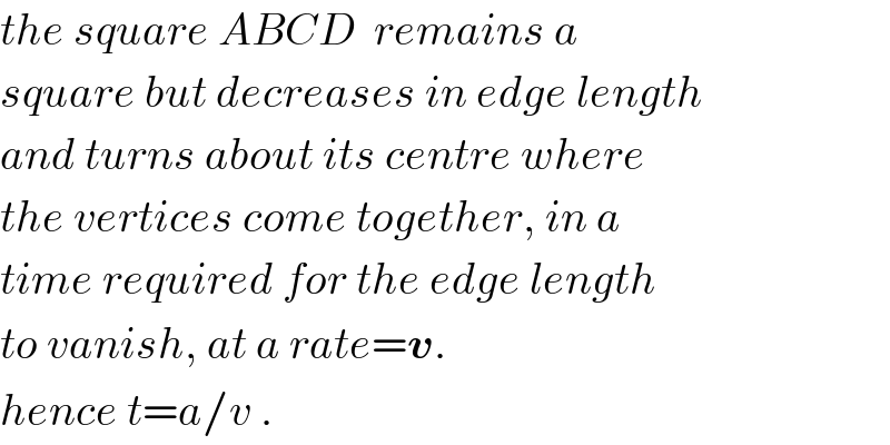 the square ABCD  remains a  square but decreases in edge length  and turns about its centre where  the vertices come together, in a   time required for the edge length  to vanish, at a rate=v.  hence t=a/v .  