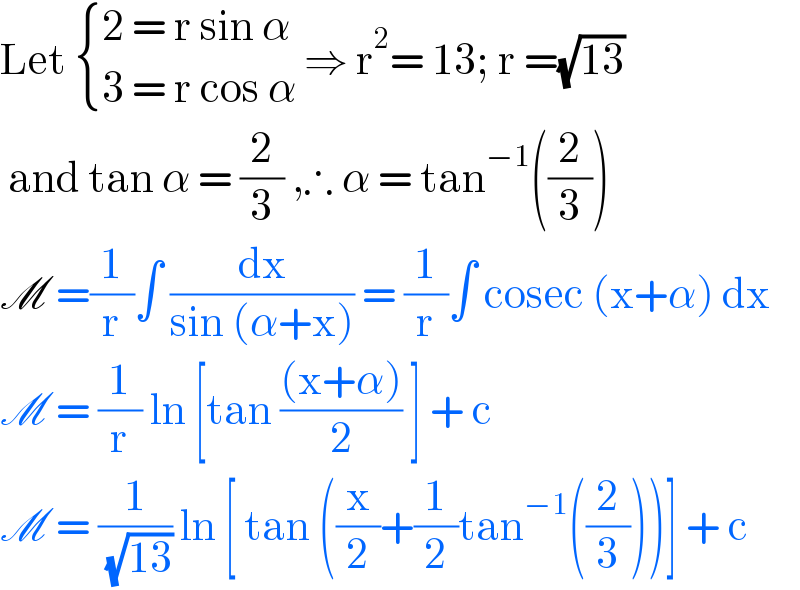 Let  { ((2 = r sin α)),((3 = r cos α)) :} ⇒ r^2 = 13; r =(√(13))   and tan α = (2/3) ,∴ α = tan^(−1) ((2/3))  M =(1/r)∫ (dx/(sin (α+x))) = (1/r)∫ cosec (x+α) dx  M = (1/r) ln [tan (((x+α))/2) ] + c  M = (1/( (√(13)))) ln [ tan ((x/2)+(1/2)tan^(−1) ((2/3)))] + c  